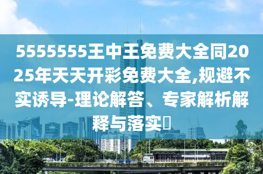 5555555王中王免费大全同2025年天天开彩免费大全,规避不实诱导-理论解答、专家解析解释与落实​